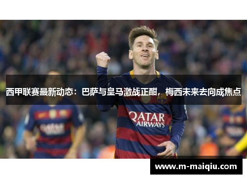 西甲联赛最新动态：巴萨与皇马激战正酣，梅西未来去向成焦点